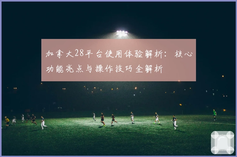 加拿大28平台使用体验解析：核心功能亮点与操作技巧全解析