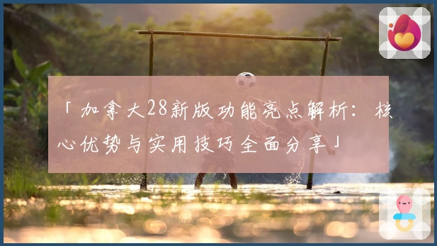 「加拿大28新版功能亮点解析：核心优势与实用技巧全面分享」